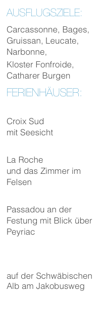 Ausflugsziele:
Carcassonne, Bages, Gruissan, Leucate, Narbonne,
Kloster Fonfroide, Catharer Burgen
Ferienhäuser:
Ferienhaus
Croix Sud
mit Seesicht
Ferienhaus
La Roche
und das Zimmer im Felsen
Ferienhaus
Passadou an der Festung mit Blick über Peyriac
Burgweg Ferienwohnung
auf der Schwäbischen Alb am Jakobusweg
